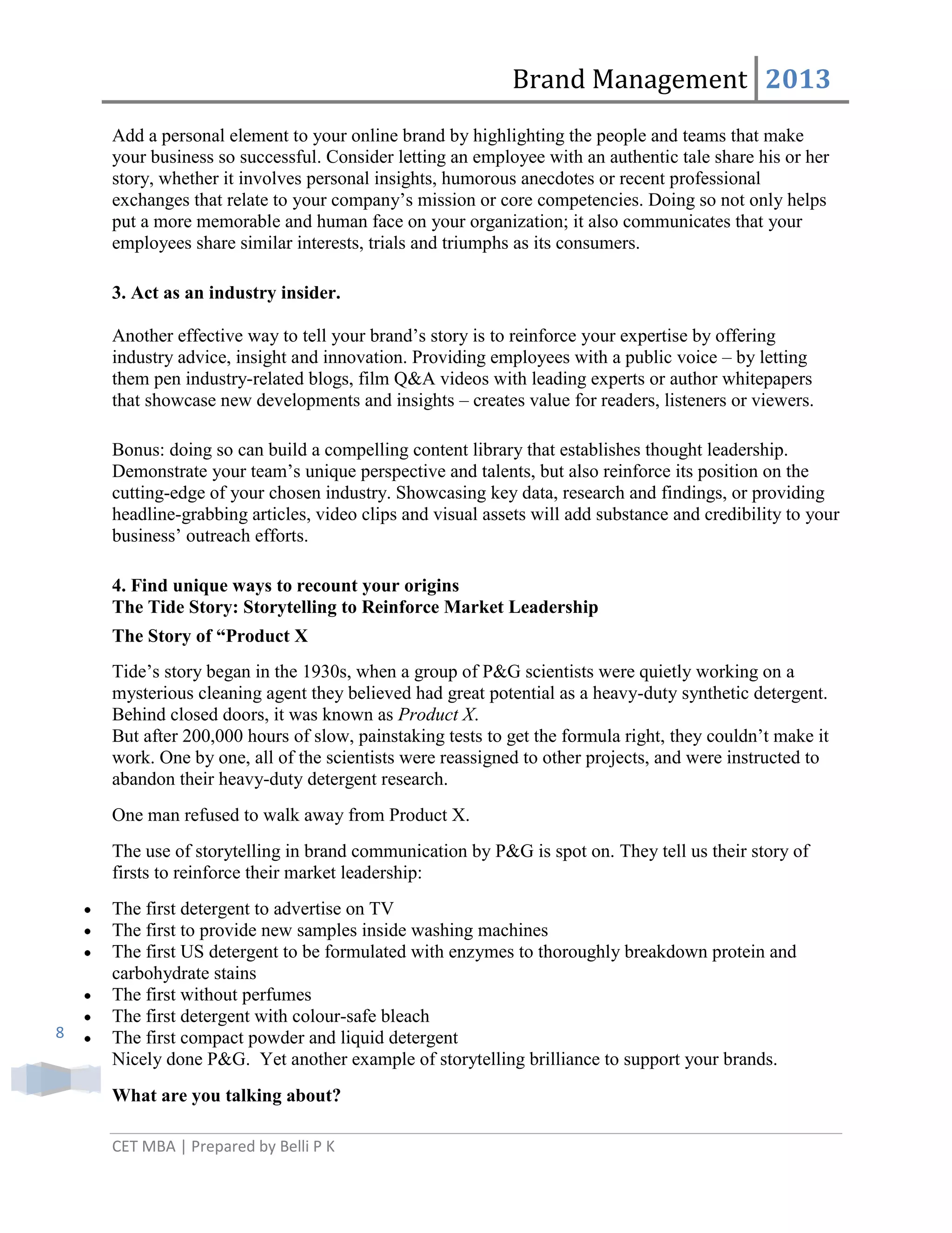 Brand Management 2013
Add a personal element to your online brand by highlighting the people and teams that make
your business so successful. Consider letting an employee with an authentic tale share his or her
story, whether it involves personal insights, humorous anecdotes or recent professional
exchanges that relate to your company‘s mission or core competencies. Doing so not only helps
put a more memorable and human face on your organization; it also communicates that your
employees share similar interests, trials and triumphs as its consumers.
3. Act as an industry insider.
Another effective way to tell your brand‘s story is to reinforce your expertise by offering
industry advice, insight and innovation. Providing employees with a public voice – by letting
them pen industry-related blogs, film Q&A videos with leading experts or author whitepapers
that showcase new developments and insights – creates value for readers, listeners or viewers.
Bonus: doing so can build a compelling content library that establishes thought leadership.
Demonstrate your team‘s unique perspective and talents, but also reinforce its position on the
cutting-edge of your chosen industry. Showcasing key data, research and findings, or providing
headline-grabbing articles, video clips and visual assets will add substance and credibility to your
business‘ outreach efforts.
4. Find unique ways to recount your origins
The Tide Story: Storytelling to Reinforce Market Leadership
The Story of “Product X
Tide‘s story began in the 1930s, when a group of P&G scientists were quietly working on a
mysterious cleaning agent they believed had great potential as a heavy-duty synthetic detergent.
Behind closed doors, it was known as Product X.
But after 200,000 hours of slow, painstaking tests to get the formula right, they couldn‘t make it
work. One by one, all of the scientists were reassigned to other projects, and were instructed to
abandon their heavy-duty detergent research.
One man refused to walk away from Product X.
The use of storytelling in brand communication by P&G is spot on. They tell us their story of
firsts to reinforce their market leadership:

8

The first detergent to advertise on TV
The first to provide new samples inside washing machines
The first US detergent to be formulated with enzymes to thoroughly breakdown protein and
carbohydrate stains
The first without perfumes
The first detergent with colour-safe bleach
The first compact powder and liquid detergent
Nicely done P&G. Yet another example of storytelling brilliance to support your brands.
What are you talking about?
CET MBA | Prepared by Belli P K

 