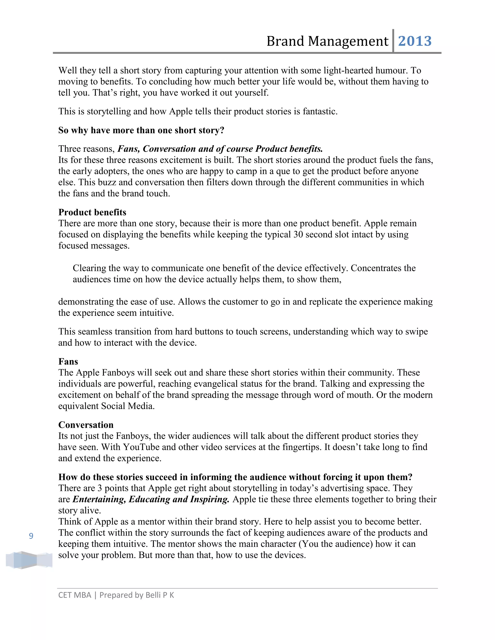 Brand Management 2013
Well they tell a short story from capturing your attention with some light-hearted humour. To
moving to benefits. To concluding how much better your life would be, without them having to
tell you. That‘s right, you have worked it out yourself.
This is storytelling and how Apple tells their product stories is fantastic.
So why have more than one short story?
Three reasons, Fans, Conversation and of course Product benefits.
Its for these three reasons excitement is built. The short stories around the product fuels the fans,
the early adopters, the ones who are happy to camp in a que to get the product before anyone
else. This buzz and conversation then filters down through the different communities in which
the fans and the brand touch.
Product benefits
There are more than one story, because their is more than one product benefit. Apple remain
focused on displaying the benefits while keeping the typical 30 second slot intact by using
focused messages.
Clearing the way to communicate one benefit of the device effectively. Concentrates the
audiences time on how the device actually helps them, to show them,
demonstrating the ease of use. Allows the customer to go in and replicate the experience making
the experience seem intuitive.
This seamless transition from hard buttons to touch screens, understanding which way to swipe
and how to interact with the device.
Fans
The Apple Fanboys will seek out and share these short stories within their community. These
individuals are powerful, reaching evangelical status for the brand. Talking and expressing the
excitement on behalf of the brand spreading the message through word of mouth. Or the modern
equivalent Social Media.
Conversation
Its not just the Fanboys, the wider audiences will talk about the different product stories they
have seen. With YouTube and other video services at the fingertips. It doesn‘t take long to find
and extend the experience.

9

How do these stories succeed in informing the audience without forcing it upon them?
There are 3 points that Apple get right about storytelling in today‘s advertising space. They
are Entertaining, Educating and Inspiring. Apple tie these three elements together to bring their
story alive.
Think of Apple as a mentor within their brand story. Here to help assist you to become better.
The conflict within the story surrounds the fact of keeping audiences aware of the products and
keeping them intuitive. The mentor shows the main character (You the audience) how it can
solve your problem. But more than that, how to use the devices.

CET MBA | Prepared by Belli P K

 