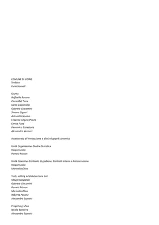 COMUNE DI UDINE
Sindaco
Furio Honsell
Giunta
Raffaella Basana
Cinzia Del Torre
Carlo Giacomello
Gabriele Giacomini
Simona Liguori
Antonella Nonino
Federico Angelo Pirone
Enrico Pizza
Pierenrico Scalettaris
Alessandro Venanzi
Assessorato all’Innovazione e allo Sviluppo Economico
Unità Organizzativa Studi e Statistica
Responsabile
Pamela Mason
Unità Operativa Controllo di gestione, Controlli interni e Anticorruzione
Responsabile
Marinella Olivo
Testi, editing ed elaborazione dati
Mauro Gaspardo
Gabriele Giacomini
Pamela Mason
Marinella Olivo
Roberta Pavone
Alessandro Scaratti
Progetto grafico
Nicola Barbiera
Alessandro Scaratti
 