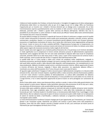 Il bilancio di metà mandato che il Sindaco, la Giunta Comunale e i Consiglieri di maggioranza di Udine sottopongono
all’attenzione della Città è un documento utile sia per chi lo legge sia per chi lo redige. Offre con franchezza
l’opportunità per un incontro con i cittadini e fornisce elementi per un dialogo serio e sostanziale. Da un lato
l’amministrazione esprime quantitativamente come ha tradotto in fatti concreti il senso del proprio programma
elettorale, ponendo tutti i cittadini a giudici della coerenza ed efficacia dell’operato. Dall’altro lato crea la
possibilità di una discussione su come orientare in modo ancora più efficace l’azione della nostra amministrazione
nei rimanenti due anni e mezzo di mandato.
Da questo bilancio emerge con chiarezza la capacità del Comune di Udine di continuare a erogare servizi di qualità
in tutti i settori istituzionali di intervento, ovvero quello socio-assistenziale, educativo, culturale, turistico, sportivo,
commerciale e produttivo. Questo è un successo straordinario perché abbiamo vissuto anni di grave recessione
economica e di significativa contrazione di risorse, che in tante altre città hanno inciso negativamente sull’operato
dei Comuni. Invece la ricerca che è stata condotta dall’OCSE, l’Organizzazione Europea per la Cooperazione e lo
Sviluppo Economico, e che abbiamo promosso insieme alla Camera di Commercio di Udine, ha indicato come Udine
abbia saputo reagire alla recessione economica molto meglio di altri territori.
Questi risultati sono stati raggiunti con un’attenta politica finanziaria che ci ha permesso sia di rientrare dal debito
in modo significativo sia di compensare le minore entrate attraverso processi di efficientamento organizzativo.
Soprattutto siamo orgogliosi del fatto che non sono state aumentate le aliquote delle tasse locali di competenza
comunale, ponendo Udine tra le città meno esose in Italia, come ci viene ormai riconosciuto da numerosi studi a
livello nazionale, come le analisi del Sole 24 Ore e il rapporto 2015 dell’Osservatorio CNA.
La qualità della vita e il clima sociale a Udine sono rimasti nel complesso molto soddisfacenti, malgrado la
recessione economica, perché gli obiettivi strategici che hanno orientato tutte le nostre scelte amministrative sono
stati quelli della coesione sociale e della riduzione delle disparità e dell’emarginazione, che inevitabilmente la crisi
stava producendo. Abbiamo introdotto svariati servizi e contributi economici anticrisi, offerto opportunità di lavoro
e tirocinio all’interno del Comune, malgrado il blocco delle assunzioni, ma soprattutto abbiamo diffuso e
incentivato una cultura dell’innovazione che è l’unica che può creare nuovi posti di lavoro.
Al riguardo voglio sottolineare l’impegno di Udine nel promuovere l’efficientamento energetico e la riduzione delle
emissioni di CO2. Sono stati rinnovati impianti, riqualificati edifici, è stata convertita ulteriore illuminazione pubblica
a Led ed è stato istituito il servizio pubblico di teleriscaldamento. La cultura della sostenibilità che abbiamo
promosso, anche attraverso iniziative culturali ed educative, è l’unica possibile via di uscita dalla crisi sia a breve sia
a lungo termine, e ha in serbo importanti opportunità di posti di lavoro se verrà perseguita con convinzione da
tutti.
Anche il tema della salute, intesa come benessere fisico, psichico e sociale, è stata un’altra delle grandi direttrici che
hanno ispirato la nostra azione. Abbiamo rivolto particolare attenzione alla promozione di stili di vita sani e attivi,
con attenzione all’alimentazione e alla socialità delle fasce più fragili della popolazione.
Sul piano delle opere pubbliche abbiamo compensato le restrizioni del patto di stabilità attraverso tante iniziative
di partnership. Sono oggi completate opere che cambieranno il volto della Città rendendola più moderna e
funzionale per tutti: il terminal studenti in Via della Faula, la ristrutturazione dello Stadio Friuli, il parcheggio in Viale
della Vittoria. Ma non abbiamo trascurato le opere di messa in sicurezza di scuole e delle strade con la realizzazione
di sistemi di rotonde da Godia a Sant’Osvaldo, e abbiamo realizzato un programma importante di asfaltature,
marciapiedi e piste ciclabili.
La nostra Amministrazione riconferma il proprio impegno per le pari opportunità, per l’innovazione, per il lavoro dei
giovani e per l’inclusione sociale. Solamente una politica che continui a porre Udine come città propositiva e
proattiva, come città che offre risposte concrete ai bisogni concreti di tutti, può continuare ad essere punto di
riferimento per quel meraviglioso territorio che è il Friuli.
Furio Honsell
Sindaco di Udine
 