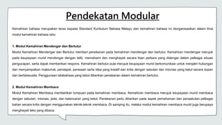 Pendekatan Modular
Kemahiran bahasa merupakan teras kepada Standard Kurikulum Bahasa Melayu dan kemahiran bahasa ini diorganisasikan dalam lima
modul kemahiran bahasa iaitu:
1. Modul Kemahiran Mendengar dan Bertutur
Modul Kemahiran Mendengar dan Bertutur memberi penekanan pada kemahiran mendengar dan bertutur. Kemahiran mendengar merujuk
pada keupayaan murid mendengar dengan teliti, memahami dan menghayati secara lisan perkara yang didengar dalam pelbagai situasi
pengucapan, serta dapat memberikan respons. Kemahiran bertutur pula merujuk keupayaan murid berkomunikasi untuk menjalin hubungan
dan menyampaikan maklumat, pendapat, perasaan serta idea yang kreatif dan kritis dengan sebutan dan intonasi yang betul secara sopan
dan bertatasusila. Penggunaan tatabahasa yang betul diberikan penekanan dalam kemahiran bertutur.
2. Modul Kemahiran Membaca
Modul Kemahiran Membaca memberikan tumpuan pada kemahiran membaca. Kemahiran membaca merujuk keupayaan murid membaca
dengan sebutan, intonasi, jeda, dan kelancaran yang betul. Penekanan perlu diberikan pada aspek pemahaman dan penaakulan pelbagai
bahan secara kritis dengan menggunakan teknik-teknik membaca. Di samping itu, melalui modul kemahiran membaca murid juga berupaya
menghayati teks yang dibaca.
 