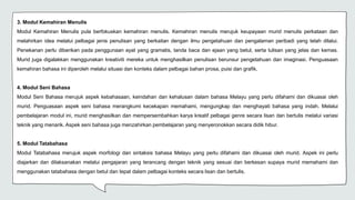 3. Modul Kemahiran Menulis
Modul Kemahiran Menulis pula berfokuskan kemahiran menulis. Kemahiran menulis merujuk keupayaan murid menulis perkataan dan
melahirkan idea melalui pelbagai jenis penulisan yang berkaitan dengan ilmu pengetahuan dan pengalaman peribadi yang telah dilalui.
Penekanan perlu diberikan pada penggunaan ayat yang gramatis, tanda baca dan ejaan yang betul, serta tulisan yang jelas dan kemas.
Murid juga digalakkan menggunakan kreativiti mereka untuk menghasilkan penulisan berunsur pengetahuan dan imaginasi. Penguasaan
kemahiran bahasa ini diperoleh melalui situasi dan konteks dalam pelbagai bahan prosa, puisi dan grafik.
4. Modul Seni Bahasa
Modul Seni Bahasa merujuk aspek kebahasaan, keindahan dan kehalusan dalam bahasa Melayu yang perlu difahami dan dikuasai oleh
murid. Penguasaan aspek seni bahasa merangkumi kecekapan memahami, mengungkap dan menghayati bahasa yang indah. Melalui
pembelajaran modul ini, murid menghasilkan dan mempersembahkan karya kreatif pelbagai genre secara lisan dan bertulis melalui variasi
teknik yang menarik. Aspek seni bahasa juga menzahirkan pembelajaran yang menyeronokkan secara didik hibur.
5. Modul Tatabahasa
Modul Tatabahasa merujuk aspek morfologi dan sintaksis bahasa Melayu yang perlu difahami dan dikuasai oleh murid. Aspek ini perlu
diajarkan dan dilaksanakan melalui pengajaran yang terancang dengan teknik yang sesuai dan berkesan supaya murid memahami dan
menggunakan tatabahasa dengan betul dan tepat dalam pelbagai konteks secara lisan dan bertulis.
 