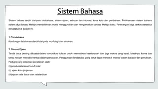 Sistem Bahasa
Sistem bahasa terdiri daripada tatabahasa, sistem ejaan, sebutan dan intonasi, kosa kata dan peribahasa. Pelaksanaan sistem bahasa
dalam p&p Bahasa Melayu membolehkan murid menggunakan dan mengamalkan bahasa Melayu baku. Penerangan bagi perkara tersebut
dinyatakan di bawah ini:
1. Tatabahasa
Kandungan tatabahasa terdiri daripada morfologi dan sintaksis.
2. Sistem Ejaan
Tanda baca penting dikuasai dalam komunikasi tulisan untuk memastikan keselarasan dan juga makna yang tepat. Misalnya, koma dan
tanda noktah mewakili hentian dalam pertuturan. Penggunaan tanda baca yang betul dapat mewakili intonasi dalam bacaan dan penulisan.
Perkara yang diberikan penekanan ialah:
(i) pola keselarasan huruf vokal
(ii) ejaan kata pinjaman
(iii) ejaan kata dasar dan kata terbitan
 