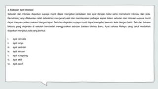 3. Sebutan dan Intonasi
Sebutan dan intonasi diajarkan supaya murid dapat menyebut perkataan dan ayat dengan betul serta memahami intonasi dan jeda.
Kemahiran yang ditekankan ialah kebolehan mengenal pasti dan membezakan pelbagai aspek dalam sebutan dan intonasi supaya murid
dapat menyampaikan maksud dengan tepat. Sebutan diajarkan supaya murid dapat menyebut sesuatu kata dengan betul. Sebutan bahasa
Melayu yang diajarkan di sekolah hendaklah menggunakan sebutan bahasa Melayu baku. Ayat bahasa Melayu yang betul hendaklah
diajarkan mengikut pola yang berikut:
i. ayat penyata
ii. ayat tanya
iii. ayat perintah
iv. ayat seruan
v. ayat songsang
vi. ayat aktif
vii. ayat pasif
 