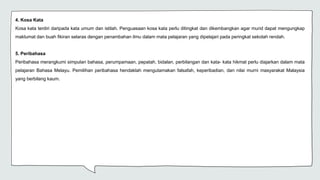 4. Kosa Kata
Kosa kata terdiri daripada kata umum dan istilah. Penguasaan kosa kata perlu ditingkat dan dikembangkan agar murid dapat mengungkap
maklumat dan buah fikiran selaras dengan penambahan ilmu dalam mata pelajaran yang dipelajari pada peringkat sekolah rendah.
5. Peribahasa
Peribahasa merangkumi simpulan bahasa, perumpamaan, pepatah, bidalan, perbilangan dan kata- kata hikmat perlu diajarkan dalam mata
pelajaran Bahasa Melayu. Pemilihan peribahasa hendaklah mengutamakan falsafah, keperibadian, dan nilai murni masyarakat Malaysia
yang berbilang kaum.
 