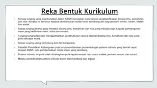 Reka Bentuk Kurikulum
• Konsep tunjang yang diperkenalkan dalam KSSR merupakan satu bentuk pengklasifikasian bidang ilmu, kemahiran
dan nilai. Konsep ini berfokus kepada pembentukan modal insan seimbang dari segi jasmani, emosi, rohani, intelek
dan sosial.
• Setiap tunjang dikenal pasti mewakili bidang ilmu, kemahiran dan nilai yang menjadi asas kepada pembangunan
insan yang berfikiran kreatif, kritis dan inovatif.
• Tunjang-tunjang tersebut menggambarkan penstrukturan secara eksplisit bidang ilmu, kemahiran dan nilai yang
perlu dikuasai murid.
• Setiap tunjang saling berhubung kait dan bersepadu.
• Falsafah Pendidikan Kebangsaan pula turut memfokuskan perkembangan potensi individu yang berkait rapat
dengan KSSR, iaitu pembentukkan modal insan yang seimbang.
• Potensi individu ini pula boleh dibahagikan pula kepada empat iaitu unsur intelek, jasmani, emosi, dan rohani.
• Melalui pendidikanlah potensi individu boleh diperkembang dan digilap
 
