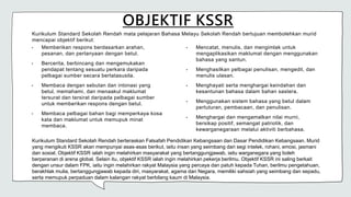 OBJEKTIF KSSR
Kurikulum Standard Sekolah Rendah mata pelajaran Bahasa Melayu Sekolah Rendah bertujuan membolehkan murid
mencapai objektif berikut:
• Memberikan respons berdasarkan arahan,
pesanan, dan pertanyaan dengan betul.
• Bercerita, berbincang dan mengemukakan
pendapat tentang sesuatu perkara daripada
pelbagai sumber secara bertatasusila.
• Membaca dengan sebutan dan intonasi yang
betul, memahami, dan menaakul maklumat
tersurat dan tersirat daripada pelbagai sumber
untuk memberikan respons dengan betul.
• Membaca pelbagai bahan bagi memperkaya kosa
kata dan maklumat untuk memupuk minat
membaca.
• Mencatat, menulis, dan mengimlak untuk
mengaplikasikan maklumat dengan menggunakan
bahasa yang santun.
• Menghasilkan pelbagai penulisan, mengedit, dan
menulis ulasan.
• Menghayati serta menghargai keindahan dan
kesantunan bahasa dalam bahan sastera.
• Menggunakan sistem bahasa yang betul dalam
pertuturan, pembacaan, dan penulisan.
• Menghargai dan mengamalkan nilai murni,
bersikap positif, semangat patriotik, dan
kewarganegaraan melalui aktiviti berbahasa.
Kurikulum Standard Sekolah Rendah berteraskan Falsafah Pendidikan Kebangsaan dan Dasar Pendidikan Kebangsaan. Murid
yang mengikuti KSSR akan mempunyai asas-asas berikut, iaitu insan yang seimbang dari segi intelek, rohani, emosi, jasmani
dan sosial. Objektif KSSR ialah ingin melahirkan masyarakat yang bertanggungjawab, iaitu warganegara yang boleh
berperanan di arena global. Selain itu, objektif KSSR ialah ingin melahirkan pekerja berilmu. Objektif KSSR ini saling berkait
dengan unsur dalam FPK, iaitu ingin melahirkan rakyat Malaysia yang percaya dan patuh kepada Tuhan, berilmu pengetahuan,
berakhlak mulia, bertanggungjawab kepada diri, masyarakat, agama dan Negara, memiliki sahsiah yang seimbang dan sepadu,
serta memupuk perpaduan dalam kalangan rakyat berbilang kaum di Malaysia.
 