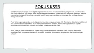 FOKUS KSSR
• KSSR memastikan selepas enam (6) tahun persekolahan murid mencapai standard pengetahuan, kemahiran dan
nilai yang ditetapkan bagi setiap tahap dengan memberi penekanan kepada 4M iaitu kemahiran membaca, menulis,
mengira dan menaakul. Kemahiran menaakul adalah keupayaan membuat pertimbangan dan penilaian dengan
menggunakan akal.
• Pada Tahap I, pengajaran dan pembelajaran menekankan penguasaan asas 4M. Penekanan diberikan untuk literasi
dan numerasi bagi membolehkan murid menguasai kemahiran tersebut. Penekanan juga diberikan kepada
kemahiran nilai tambah iaitu kreativiti dan inovasi, keusahawanan dan TMK.
• Pada Tahap II, penekanan diberikan kepada pengukuhan dan aplikasi kemahiran 4M di samping menguasai
kemahiran TMK, penguasaan kemahiran yang lebih kompleks, pemerolehan pengetahuan, dan perkembangan
sahsiah.
 