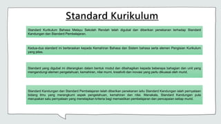 Standard Kurikulum
Standard Kurikulum Bahasa Melayu Sekolah Rendah telah digubal dan diberikan penekanan terhadap Standard
Kandungan dan Standard Pembelajaran.
Kedua-dua standard ini berteraskan kepada Kemahiran Bahasa dan Sistem bahasa serta elemen Pengisian Kurikulum
yang jelas.
Standard yang digubal ini diterangkan dalam bentuk modul dan dibahagikan kepada beberapa bahagian dan unit yang
mengandungi elemen pengetahuan, kemahiran, nilai murni, kreativiti dan inovasi yang perlu dikuasai oleh murid.
Standard Kandungan dan Standard Pembelajaran telah diberikan penekanan iaitu Standard Kandungan ialah pernyataan
bidang ilmu yang merangkumi aspek pengetahuan, kemahiran dan nilai. Manakala, Standard Kandungan pula
merupakan satu pernyataan yang menetapkan kriteria bagi memastikan pembelajaran dan pencapaian setiap murid.
 
