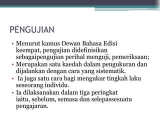 PENGUJIAN
• Menurut kamus Dewan Bahasa Edisi
keempat, pengujian didefinisikan
sebagaipengujian perihal menguji, pemeriksaan;
• Merupakan satu kaedah dalam pengukuran dan
dijalankan dengan cara yang sistematik.
• Ia juga satu cara bagi mengukur tingkah laku
seseorang individu.
• Ia dilaksanakan dalam tiga peringkat
iaitu, sebelum, semasa dan selepassesuatu
pengajaran.
 
