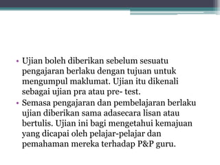 • Ujian boleh diberikan sebelum sesuatu
pengajaran berlaku dengan tujuan untuk
mengumpul maklumat. Ujian itu dikenali
sebagai ujian pra atau pre- test.
• Semasa pengajaran dan pembelajaran berlaku
ujian diberikan sama adasecara lisan atau
bertulis. Ujian ini bagi mengetahui kemajuan
yang dicapai oleh pelajar-pelajar dan
pemahaman mereka terhadap P&P guru.
 