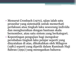 • Menurut Cronbach (1970), ujian ialah satu
prosedur yang sistematik untuk memerhati
perlakuan atau tingkah laku seseorang individu
dan menghuraikan dengan bantuan skala
bernombor, atau satu sistem yang berkategori.
• Kepentingan pengujian bagi mengukur
perubahan tingkah laku pelajar seperti yang
dinyatakan di atas, dikukuhkan oleh Milagros
(1981) seperti yang dipetik dalam Raminah Haji
Sabran (1991) yang menegaskan bahawa:
 
