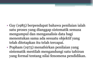 • Gay (1985) berpendapat bahawa penilaian ialah
satu proses yang dianggap sistematik semasa
mengumpul dan menganalisis data bagi
menentukan sama ada sesuatu objektif yang
telah ditetapkan itu telah tercapai.
• Popham (1975) menafsirkan penilaian yang
sistematik mestilah mengandungi satu tafsiran
yang formal tentang nilai fenomena pendidikan.
 