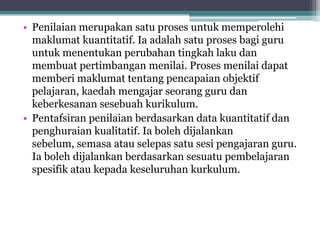 • Penilaian merupakan satu proses untuk memperolehi
maklumat kuantitatif. Ia adalah satu proses bagi guru
untuk menentukan perubahan tingkah laku dan
membuat pertimbangan menilai. Proses menilai dapat
memberi maklumat tentang pencapaian objektif
pelajaran, kaedah mengajar seorang guru dan
keberkesanan sesebuah kurikulum.
• Pentafsiran penilaian berdasarkan data kuantitatif dan
penghuraian kualitatif. Ia boleh dijalankan
sebelum, semasa atau selepas satu sesi pengajaran guru.
Ia boleh dijalankan berdasarkan sesuatu pembelajaran
spesifik atau kepada keseluruhan kurkulum.
 