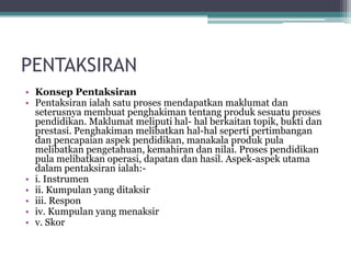 PENTAKSIRAN
• Konsep Pentaksiran
• Pentaksiran ialah satu proses mendapatkan maklumat dan
seterusnya membuat penghakiman tentang produk sesuatu proses
pendidikan. Maklumat meliputi hal- hal berkaitan topik, bukti dan
prestasi. Penghakiman melibatkan hal-hal seperti pertimbangan
dan pencapaian aspek pendidikan, manakala produk pula
melibatkan pengetahuan, kemahiran dan nilai. Proses pendidikan
pula melibatkan operasi, dapatan dan hasil. Aspek-aspek utama
dalam pentaksiran ialah:-
• i. Instrumen
• ii. Kumpulan yang ditaksir
• iii. Respon
• iv. Kumpulan yang menaksir
• v. Skor
 