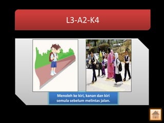 L3-A2-K4

Menoleh ke kiri, kanan dan kiri
semula sebelum melintas jalan.

 