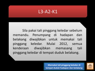 L3-A2-K1

Sila pakai tali pinggang keledar sebelum
memandu. Penumpang di hadapan dan
belakang diwajibkan untuk memakai tali
pinggang keledar. Mulai 2012, semua
kenderaan diwajibkan memasang tali
pinggang keledar di tempat duduk belakang.

Memakai tali pinggang keledar di
tempat duduk hadapan dan belakang

 