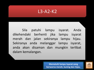 L3-A2-K2

Sila patuhi lampu isyarat. Anda
dikehendaki berhenti jika lampu isyarat
merah dan jalan sekiranya lampu hijau.
Sekiranya anda melanggar lampu isyarat,
anda akan disaman dan mungkin terlibat
dalam kemalangan.

Mematuhi lampu isyarat yang
berwarna merah, kuning dan hijau.

 