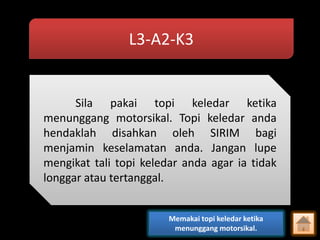 L3-A2-K3

Sila pakai topi keledar ketika
menunggang motorsikal. Topi keledar anda
hendaklah disahkan oleh SIRIM bagi
menjamin keselamatan anda. Jangan lupe
mengikat tali topi keledar anda agar ia tidak
longgar atau tertanggal.
Memakai topi keledar ketika
menunggang motorsikal.

 