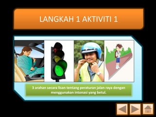 LANGKAH 1 AKTIVITI 1

3 arahan secara lisan tentang peraturan jalan raya dengan
menggunakan intonasi yang betul.

 
