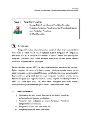 BMM 3106
                                 Pemulihan dan Pengayaan Pengajaran Bahasa Melayu Sekolah Rendah




  Tajuk 1           Pendidikan Pemulihan
                           Konsep, Objektif, dan Rasional Pendidikan Pemulihan
                           Perbezaan Pendidikan Pemulihan dengan Pendidikan Imbuhan
                           Jenis Pendidikan Pemulihan
                           Ciri Murid Pemulihan




             1.1 Sipnosis

             Program Pemulihan telah dilaksanakan semenjak tahun 60-an bagi membantu
murid-murid di sekolah rendah yang menghadapi masalah menguasai 3M. Penguasaan
kemahiran asas 3M di peringkat awal terutama di Tahun 1 adalah amat penting untuk
mengatasi „Academic Deficit’ dalam kalangan murid-murid sekolah rendah daripada
berterusan hingga ke sekolah menengah


Dengan demikian program KBSR menitikberatkan strategi pengajaran secara kumpulan.
Dalam hubungan ini, murid-murid diajar mengikut kebolehan mereka supaya mereka
dapat menguasai kemahiran asas 3M tersebut mengikut tempoh masa yang ditetapkan.
Bagi murid-murid yang masih belum berjaya menguasai kemahiran tertentu, mereka
haruslah menjalani satu program pemulihan. Melalui program pendidikan pemulihan ini
sama ada dalam kelas biasa atau kelas khas, diharapkan murid-murid tersebut
mendapat peluang meneruskan pelajaran mereka seperti murid-murid biasa.


1.2         Hasil Pembelajaran

       i.     Menjelaskan konsep, objektif dan rasional pendidikan pemulihan
              serta masalah penguasaan pembelajaran;
      ii.     Mengenal pasti perbezaan di antara Pendidikan Pemulihan
              dengan Pendidikan Imbuhan;
      iii.    Menyenaraikan jenis-jenis pemulihan; dan
      iv.     Mengenalpasti ciri-ciri murid pemulihan.




                                                                                              1
 