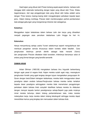 BMM 3107 Page 10
Hasil kajian yang dibuat oleh Prisian tentang aspek-aspek tertentu bahasa Latin
dianggap lebih sistematis berbanding dengan kajian yang dibuat oleh Thrax. Walau
bagaimanapun, dari segi penggolongan kata yang dibuat oleh beliau adalah sama
dengan Thrax kerana masing-masing telah menggolongkan perkataan kepada lapan
jenis.. Dalam bidang morfologi, Priscian telah membincangkan perihal pembentukan
kata sebagai gabungan yang mengandungi imbuhan dan sebagainya.
Kelebihan
Menggiatkan kajian tatabahasa dalam bahasa Latin dan karya yang dihasilkan
menjadi pegangan asas penulisan tatabahasa Latin hingga ke hari ini.
…………………………..
Kelemahan
Hanya menyambung sahaja usaha Yunani sebelumnya seperti mengubahsuai dan
membuat pengertian semula khususnya dalam konteks istilah falsafah. Cara
penghuraian tokohnya pernah dikritik sebagai tidak menarik (Varro)
dan penghuraian Priscian dikatakan tidak konsisten, kriterianya bercampur aduk di
antara yang formal dengan yang bersifat semantik
ZAMAN ARAB
Arbak Othman (1983:38) mengatakan bahawa ilmu linguistik berkembang
dengan agak pesat di negara Arab. Kajian mereka sudah agak maju, merangkumi
penghuraian fonetik yang agak lengkap dengan tujuan mengekalkan pengucapan Al-
Quran dengan betul.Dalam bahagian tatabahasa, mereka telah menggunakan dasar
paradigma dalam analisis bahasa.Penghuraian bahasa mereka terlalu tertakluk
kepada dasar paradigma sehinggakan mereka tidak memerlukan penggolongan
perkataan dalam bahasa Arab cukuplah klasifikasi bahasa mereka itu dilakukan
dengan merujuk kepada bentuk paradigmanya sahaja.Seperti juga pada mulanya
minat mereka tertumpu dalam bidang perbendaharaan kata, maka mereka
melanjutkan kerja- kerja mereka dalam bidang leksikografi sehingga mereka dapat
menerbitkan kamus yang lengkap dan memuaskan dalam bahasa Arab.
 