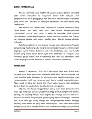 BMM 3107 Page 11
ZAMAN PERTENGAHAN
Menurut Hashim Hj. Musa (1994:93-94) yang mengatakan bahawa oleh sebab
pada zaman pertengahan itu penggunaan bahasa Latin bertujuan untuk
pengajaran,maka aspek pedagoginya lebih ditekankan daripada aspek penyelidikan
yang baharu dan asli.Oleh itu, penerapan tatabahasa yang lama seperti yang
dikemukakan
oleh Priscian dan Donatus lebih dititikberatkan daripada penyelidikan yang
baharu.Namun, satu aliran kajian nahu yang dikenali sebagai speculative
grammar telah muncul pada zaman ini.Kajian ini merupakan hasil daripada
pengintegrasian huraian tatabahasa Latin seperti yang diformulasikan oleh Priscian
dan Donatus kepada satu sistem falsafah ytang dikenali sebagai scholastic
philosophy.
Falsafah ini sebenarnya hasil daripada integrasi antara falsafah aliran Aristotles
dengan teologi Katolik yang cuba mengharmonikan kaedah-kaedah pemikiran dengan
pegangan agama Kristian. Beberapa buah buku tatabahasa Latin yang bersifat
didaktik yang tertulis dalam bentuk syair telah diterbitkan. Ini bertujuan untuk
membantu pelajar-pelajar untuk menghafalnya dan salah satu daripadanya ialah
Doctrinale yang ditulis oleh Alexander of Villedieu sekitar tahun 1200 Masihi.
ZAMAN INDIA
Menurut S. Wojowasito (1959:29-30), pada zaman India, abjad Brahmi terdiri
daripada empat puluh enam huruf manakala abjad Semit hanya mempunyai dua
puluh dua abjad.Maka disebabkan itu, satu jangka masa yang lama diperlukan untuk
mengembangkan huruf yang hanya dua puluh dua itu menjadi empat puluh enam.
Abjad Abjad ini diakui dan diguna oleh Panini dalam bukunya iaitu tatabahasa
Sanskrit. Sejak itu, abjad ini kekal dan tidak berubah sehingga kini.
Abjad itu tidak hanya menggambarkan semua bunyi dalam bahasa Sanskrit,
tetapi juga mempunyai susunan yang bermutu tinggi. Bermula dengan vokal pendek,
panjang, lalu dipotong menjadi vokal rangkap dan akhirnya konsonan.Konsonan-
konsonan ini disusun mengikut jenis- jenisnya yang disesuaikan dengan kedudukan
bibir, mulut, lidah, gigi, hidung, lelangit, dan kerongkong.Sistem tersebut sehingga
sekarang masih belum ada yang dapat menandinginya. Panini merupakan sarjana
India yang yang bukan sahaja menyusun jenis bunyi dengan cara yang sangat teratur
 