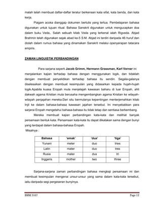 BMM 3107 Page 12
malah telah membuat daftar-daftar teratur berkenaan kata sifat, kata benda, dan kata
kerja.
Piagam acoka dianggap dokumen bertulis yang tertua. Pembelajaran bahasa
digunakan untuk tujuan ritual. Bahasa Sanskrit digunakan untuk mengucapkan doa
dalam buku Veda,. Salah sebuah kitab Veda yang terkenal ialah Rigveda. Abjad
Brahmin telah digunakan sejak abad ke-5 S.M. Abjad ini terdiri daripada 46 huruf dan
diolah dalam rumus bahasa yang dinamakan Sanskrit melalui openyerapan tatacara
empiris.
ZAMAN LINGUISTIK PERBANDINGAN
Para sarjana seperti Jacob Grimm, Hermann Grassman, Karl Verner ini
menjalankan kajian terhadap bahasa dengan menggunakan logik, dan tidaklah
dengan membuat penyelidikan terhadap bahasa itu sendiri. Segala-galanya
diselesaikan dengan membuat kesimpulan yang didasarkan kepada hujah-hujah
logik.Apabila kuasa Eropah mula menjelajah kawasan baharu di luar Eropah, ahli
dakwah agama Kristian mula berusaha mengembangkan agama Kristian ke wilayah-
wilayah penjajahan mereka.Dari situ bermulanya kepentingan menterjemahkan kitab
Injil ke dalam bahasa-bahasa kawasan jajahan tersebut. Ini menyebabkan para
sarjana Eropah mengetahui bahasa-bahasa itu tidak tetap dan sentiasa berkembang.
Mereka membuat kajian perbandingan kata-kata dan melihat banyak
persamaan bentuk kata. Persamaan kata-kata itu dapat dikatakan sama dengan bunyi
yang terdapat dalam bahasa-bahasa Eropah.
Misalnya :
Sarjana-sarjana zaman perbandingan bahasa mengkaji persamaan ini dan
membuat kesimpulan mengenai unsur-unsur yang sama dalam kata-kata tersebut,
iaitu daripada segi pergeseran bunyinya.
Bahasa ‘emak’ ‘dua’ ‘tiga’
Yunani meter duo tries
Latin mater duo tres
Rusia mater dva tri
Inggeris mother two three
 