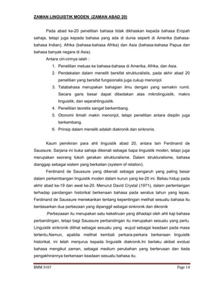 BMM 3107 Page 14
ZAMAN LINGUISTIK MODEN (ZAMAN ABAD 20)
Pada abad ke-20 penelitian bahasa tidak dikhaskan kepada bahasa Eropah
sahaja, tetapi juga kepada bahasa yang ada di dunia seperti di Amerika (bahasa-
bahasa Indian), Afrika (bahasa-bahasa Afrika) dan Asia (bahasa-bahasa Papua dan
bahasa banyak negara di Asia).
Antara ciri-cirinya ialah :
1. Penelitian meluas ke bahasa-bahasa di Amerika, Afrika, dan Asia.
2. Pendekatan dalam meneliti bersifat strukturalistis, pada akhir abad 20
penelitian yang bersifat fungsionalis juga cukup menonjol.
3. Tatabahasa merupakan bahagian ilmu dengan yang semakin rumit.
Secara garis besar dapat dibedakan atas mikrolinguistik, makro
linguistik, dan sejarahlinguistik.
4. Penelitian teoretis sangat berkembang.
5. Otonomi ilmiah makin menonjol, tetapi penelitian antara disiplin juga
berkembang.
6. Prinsip dalam meneliti adalah diakronik dan sinkronis.
Kaum pemikiran para ahli linguistik abad 20, antara lain Ferdinand de
Saussure. Sarjana ini buka sahaja dikenali sebagai bapa linguistik moden, tetapi juga
merupakan seorang tokoh gerakan strukturalisme. Dalam strukturalisme, bahasa
dianggap sebagai sistem yang berkaitan (system of relation).
Ferdinand de Saussure yang dikenali sebagai pengaruh yang paling besar
dalam perkembangan linguistik moden dalam kurun yang ke-20 ini. Beliau hidup pada
akhir abad ke-19 dan awal ke-20. Menurut David Crystal (1971), dalam pertentangan
terhadap pandangan historikal berkenaan bahasa pada seratus tahun yang lepas,
Ferdinand de Saussure menekankan tentang kepentingan melihat sesuatu bahasa itu
berdasarkan dua perbezaan yang dipanggil sebagai sinkronik dan dikronik
.Perbezaaan itu merupakan satu kekeliruan yang dihadapi oleh ahli kaji bahasa
perbandingan, tetapi bagi Saussure perbandingan itu merupakan sesuatu yang perlu.
Linguistik sinkronik dilihat sebagai sesuatu yang wujud sebagai keadaan pada masa
tertentu.Namun, apabila melihat kembali perkara-perkara berkenaan linguistik
historikal, ini telah menjurus kepada linguistik diakronik.Ini berlaku akibat evolusi
bahasa mengikut zaman, sebagai medium perubahan yang berterusan dan tiada
pengakhirannya berkenaan keadaan sesuatu bahasa itu.
 