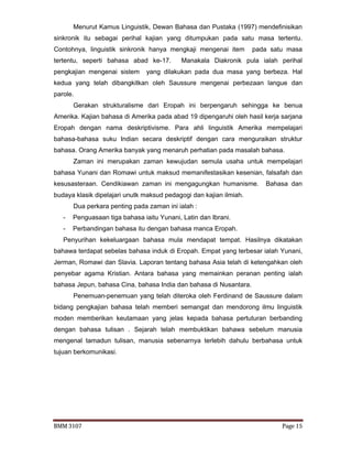 BMM 3107 Page 15
Menurut Kamus Linguistik, Dewan Bahasa dan Pustaka (1997) mendefinisikan
sinkronik itu sebagai perihal kajian yang ditumpukan pada satu masa tertentu.
Contohnya, linguistik sinkronik hanya mengkaji mengenai item pada satu masa
tertentu, seperti bahasa abad ke-17. Manakala Diakronik pula ialah perihal
pengkajian mengenai sistem yang dilakukan pada dua masa yang berbeza. Hal
kedua yang telah dibangkitkan oleh Saussure mengenai perbezaan langue dan
parole.
Gerakan strukturalisme dari Eropah ini berpengaruh sehingga ke benua
Amerika. Kajian bahasa di Amerika pada abad 19 dipengaruhi oleh hasil kerja sarjana
Eropah dengan nama deskriptivisme. Para ahli linguistik Amerika mempelajari
bahasa-bahasa suku Indian secara deskriptif dengan cara menguraikan struktur
bahasa. Orang Amerika banyak yang menaruh perhatian pada masalah bahasa.
Zaman ini merupakan zaman kewujudan semula usaha untuk mempelajari
bahasa Yunani dan Romawi untuk maksud memanifestasikan kesenian, falsafah dan
kesusasteraan. Cendikiawan zaman ini mengagungkan humanisme. Bahasa dan
budaya klasik dipelajari unutk maksud pedagogi dan kajian ilmiah.
Dua perkara penting pada zaman ini ialah :
- Penguasaan tiga bahasa iaitu Yunani, Latin dan Ibrani.
- Perbandingan bahasa itu dengan bahasa manca Eropah.
Penyurihan kekeluargaan bahasa mula mendapat tempat. Hasilnya dikatakan
bahawa terdapat sebelas bahasa induk di Eropah. Empat yang terbesar ialah Yunani,
Jerman, Romawi dan Slavia. Laporan tentang bahasa Asia telah di ketengahkan oleh
penyebar agama Kristian. Antara bahasa yang memainkan peranan penting ialah
bahasa Jepun, bahasa Cina, bahasa India dan bahasa di Nusantara.
Penemuan-penemuan yang telah diteroka oleh Ferdinand de Saussure dalam
bidang pengkajian bahasa telah memberi semangat dan mendorong ilmu linguistik
moden memberikan keutamaan yang jelas kepada bahasa pertuturan berbanding
dengan bahasa tulisan . Sejarah telah membuktikan bahawa sebelum manusia
mengenal tamadun tulisan, manusia sebenarnya terlebih dahulu berbahasa untuk
tujuan berkomunikasi.
 