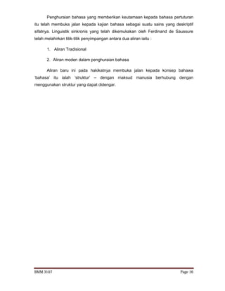 BMM 3107 Page 16
Penghuraian bahasa yang memberikan keutamaan kepada bahasa pertuturan
itu telah membuka jalan kepada kajian bahasa sebagai suatu sains yang deskriptif
sifatnya. Linguistik sinkronis yang telah dikemukakan oleh Ferdinand de Saussure
telah melahirkan titik-titik penyimpangan antara dua aliran iaitu :
1. Aliran Tradisional
2. Aliran moden dalam penghuraian bahasa
Aliran baru ini pada hakikatnya membuka jalan kepada konsep bahawa
‘bahasa’ itu ialah ‘struktur’ – dengan maksud manusia berhubung dengan
menggunakan struktur yang dapat didengar.
 
