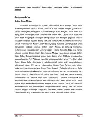 BMM 3107 Page 18
Kepentingan Hasil Pemikiran Tokoh-tokoh Linguistik dalam Perkembangan
Bahasa
Sumbangan Za’ba
Sistem Ejaan Melayu
Salah satu sumbangan Za’ba ialah dalam sistem ejaan Melayu. Minat beliau
terhadap penulisan bermula dalam tahun 1918 lagi semasa menjadi guru Bahasa
Melayu merangkap penterjemah di Maktab Melayu Kuala Kangsar, beliau telah mula
mengumpul senarai perkataan Melayu dalam tulisan Jawi. Dalam tahun 1924 pula,
beliau telah menjemput sebilangan orang Melayu dari kalangan pegawai kerajaan
yang berpendidikan Inggeris datang ke Kuala Lumpur untuk membantu menubuhkan
sebuah "Pan-Malayan Malay Literary Society" yang matlamat utamanya ialah untuk
menyatukan pelbagai kelainan sistem ejaan Melayu, di samping memajukan
perkembangan kesusasteraan Melayu Moden. Nama Pendeta Za’ba juga terukir
sebagai pencipta Sistem Ejaan Baru Bahasa Melayu yang disebut sebagai Sistem
Ejaan Za’ba. Beliau menggubal sistem ejaan dalam tahun 1933 dan menggantikan
sistem ejaan oleh R.J. Wilkinson yang telah digunakan dalam tahun 1914. Oleh sebab
Sistem Ejaan Za’ba digunakan di sekolah-sekolah sejak tarikh penggubalannya
sehinggalah tahun 1972 dengan dilaksanakan Sistem Ejaan Baharu, maka sistem
berkenaan juga dikenali sebagai Sistem Ejaan Sekolah. Walau bagaimanapun, Za’ba
menaruh harapan untuk kemudian kelak menjadikannya sebuah kamus dengan tiap-
tiap perkataan itu diberi tidak sahaja makna tetapi juga contoh ayat memakainya dan
simpulan-simpulan bahasa yang terbit daripadanya, "sebagai membanyak dan
menambah elokkan kamus-kamus kita yang sedia ada". Oleh kerana itulah, beliau
digelar “Bapa Bahasa Melayu Moden” selepas Munsyi Abdullah. Za’ba turut berusaha
memperkembang dan meningkatkan penggunaan Bahasa Melayu dan turut terlibat
sebagai anggota Lembaga Menggubal Perkataan Melayu bersama-sama Ibrahim
Mahmud, Dato’ Haji Muhammad Said, Abdul Rahim Kajai dan Osman Kalam.
 