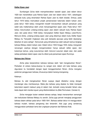 BMM 3107 Page 19
Daftar Ejaan Jawi
Sumbangan Za’ba telah memperkenalkan kaedah ejaan Jawi dalam tahun
1929 dan menerbitkan pula Rahsia Ejaan Jawi dan dalam tahun 1931, sebahagian
daripada buku yang dinamakan Rahsia Ejaan Jawi itu telah dicetak. Ertinya, pada
tahun 1918 beliau memulakan projek pensenaraian kata-kata dalam tulisan Jawi;
pada tahun 1924 beliau mengambil inisiatif menubuhkan sebuah persatuan yang
salah satu matlamatnya ialah untuk menyeragamkan ejaan Jawi. Pada tahun 1931
beliau merumuskan undang-undang ejaan Jawi dalam sebuah buku Rahsia Ejaan
Jawi; dan pada tahun 1938 beliau menyiapkan Daftar Ejaan Melayu (Jawi-Rumi).
Menurut Za'ba, undang-undang ejaan Jawi yang diberinya dalam buku Daftar Ejaan
Melayu itu "hanyalah ringkasan atau pati daripada apa-apa yang telah dipanjang-
lebarkan di sana sahaja”. Kemuncak yang diimpikannya ialah sebuah kamus lengkap
bahasa Melayu dalam tulisan Jawi. Dalam tahun 1933 hingga 1935, beliau mengubah
rancangan asalnya dengan mengemukakan hanya sebuah daftar ejaan, dan
bukannya kamus, yang susunannya ialah menurut susunan abjad Jawi, dan pada
setiap perkataan dalam ejaan Jawi itu diberi pula persamaan ejaan Ruminya.
Bahasa dan Fikiran
Za’ba jelas berpendirian bahawa bahasa ialah “alat mengeluarkan fikiran”.
Perkaitan di antara kedua-duanya itu sangat erat, dalam erti kata bahasa yang
digunakan itu hendaklah dengan tepat menggambarkan fikiran. Za’ba mengatur
pedoman penggunaan bahasa, khususnya dalam karang-mengarang.
Katanya :
Bahasa itu alat mengeluarkan fikiran supaya dapat diketahui orang dengan
mendengar atau membacanya. Maka jika bahasa yang dipakai itu tidak menepati
betul-betul seperti maksud yang di dalam hati, tentulah orang tersalah faham atau
tiada dapat oleh mereka tujuan yang dikehendakkan itu.(Bab Permulaan, Ceraian 4)
Za’ba mengajar bukan setakat bahasa sahaja, tetapi menanamkan semangat
dan kedudukan Bahasa Melayu itu sendiri. Za’ba juga pernah mengkaji penggunaan
bahasa dalam akhbar pada tahun 1900-1941. Bahasa sekitar tahun ini menggunakan
bahasa mudah, bahasa pengarang dan tersendiri. Ada juga yang cenderung
menggunakan perkataan lama dan ungkapan pinjaman dari Bahasa Arab.
 