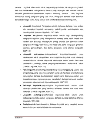 BMM 3107 Page 2
bahasa”. Linguistik ialah suatu sains yang mengkaji bahasa. Ia mengandungi teori-
teori dan teknik-teknik menganalisa bahasa yang dipelajari oleh ahli-ahli bahasa
daripada pemerhatian-pemerhatian mereka terhadap bahasa. Ilmu linguistik
mempunyai bidang pengkajian yang luas sekali. Pengkajian bahasa boleh dilakukan
daripada berbagai sudut. Yang berikut ialah takrifan beberapa istilah linguistik.
 Linguistik (linguistics) Pengkajian saintifik terhadap bahasa, yang antara
lain mencakupi linguistik antropologi, psikolinguistik, sosiolinguistik, dan
neurolinguistik. (Kamus Linguistik, 1997:148)
 Linguistik am (general linguistics) Istilah umum bagi cabang-cabang
pengkajian linguistik yang menghasilkan konsep asas, teori, model dan
kaedah, dan biasanya merangkumi prinsip analisis dan pemerian dalam
pengkajian fonologi, tatabahasa, dan kosa kata, serta pengkajian grafemik,
sejarawi, perbandingan, dan dialek. (linguistik teori) (Kamus Linguistik,
1997:149)
 Linguistik antropologi (anthropological linguistics) Linguistik yang
menerapkan teknik penyelidikan antropologi dan linguistik untuk mengkaji
bahasa komuniti bahasa yang tidak mempunyai sistem tulisan dan tradisi
persuratan. Contohnya, teknik yang digunakan oleh F. Boas dan E. Sapir.
(Kamus Linguistik, 1997:149)
 Psikolinguistik (psycholinguistics) Bidang yang menggabung usaha para
ahli psikologi, yang cuba menerangkan sama ada hipotesis tertentu tentang
pemerolehan bahasa dan kecekapan, seperti yang disarankan dalam teori
linguistik semasa, mempunyai asas yang kukuh dari segi persepsi, ingatan,
kecerdasan, atau motivasi. (Kamus Linguistik, 1997:193)
 Psikologi linguistik (psychological linguistics) Istilah umum untuk
beberapa pendekatan yang berbeza terhadap bahasa, dari kaca mata
psikologi. (Kamus Linguistik, 1997:193)
 Linguistik psikologi (psychological linguistics) Istilah umum untuk
pelbagai pendekatan dalam pengkajian bahasa dari segi psikologi. (Kamus
Linguistik, 1997:153)
 Sosiolinguistik (sociolinguistics) Cabang linguistik yang mengkaji semua
aspek hubungan antara bahasa dan masyarakat.
 