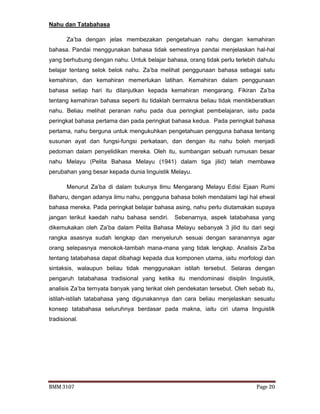 BMM 3107 Page 20
Nahu dan Tatabahasa
Za’ba dengan jelas membezakan pengetahuan nahu dengan kemahiran
bahasa. Pandai menggunakan bahasa tidak semestinya pandai menjelaskan hal-hal
yang berhubung dengan nahu. Untuk belajar bahasa, orang tidak perlu terlebih dahulu
belajar tentang selok belok nahu. Za’ba melihat penggunaan bahasa sebagai satu
kemahiran, dan kemahiran memerlukan latihan. Kemahiran dalam penggunaan
bahasa setiap hari itu dilanjutkan kepada kemahiran mengarang. Fikiran Za’ba
tentang kemahiran bahasa seperti itu tidaklah bermakna beliau tidak menitikberatkan
nahu. Beliau melihat peranan nahu pada dua peringkat pembelajaran, iaitu pada
peringkat bahasa pertama dan pada peringkat bahasa kedua. Pada peringkat bahasa
pertama, nahu berguna untuk mengukuhkan pengetahuan pengguna bahasa tentang
susunan ayat dan fungsi-fungsi perkataan, dan dengan itu nahu boleh menjadi
pedoman dalam penyelidikan mereka. Oleh itu, sumbangan sebuah rumusan besar
nahu Melayu (Pelita Bahasa Melayu (1941) dalam tiga jilid) telah membawa
perubahan yang besar kepada dunia linguistik Melayu.
Menurut Za’ba di dalam bukunya Ilmu Mengarang Melayu Edisi Ejaan Rumi
Baharu, dengan adanya ilmu nahu, pengguna bahasa boleh mendalami lagi hal ehwal
bahasa mereka. Pada peringkat belajar bahasa asing, nahu perlu diutamakan supaya
jangan terikut kaedah nahu bahasa sendiri. Sebenarnya, aspek tatabahasa yang
dikemukakan oleh Za’ba dalam Pelita Bahasa Melayu sebanyak 3 jilid itu dari segi
rangka asasnya sudah lengkap dan menyeluruh sesuai dengan saranannya agar
orang selepasnya menokok-tambah mana-mana yang tidak lengkap. Analisis Za’ba
tentang tatabahasa dapat dibahagi kepada dua komponen utama, iaitu morfologi dan
sintaksis, walaupun beliau tidak menggunakan istilah tersebut. Selaras dengan
pengaruh tatabahasa tradisional yang ketika itu mendominasi disiplin linguistik,
analisis Za’ba ternyata banyak yang terikat oleh pendekatan tersebut. Oleh sebab itu,
istilah-istilah tatabahasa yang digunakannya dan cara beliau menjelaskan sesuatu
konsep tatabahasa seluruhnya berdasar pada makna, iaitu ciri utama linguistik
tradisional.
 