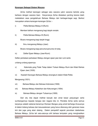 BMM 3107 Page 21
Karangan Sebagai Sistem Wacana
Za’ba melihat karangan sebagai satu wacana yakni wacana bertulis yang
berbeza dengan wacana lisan. Karya-karya Za’ba dikatakan penting kerana telah
meletakkan asas pengetahuan Bahasa Melayu dari berbagai-bagai segi. Berikut
merupakan antara karangan-karangan Za’ba :-
i) Pelita Bahasa Melayu II (Rumi)
Memberi latihan mengarang bagi darjah rendah.
ii) Pelita Bahasa Melayu III (Rumi)
Bicara mengarang bagi darjah tinggi.
iii) Ilmu mengarang Melayu (Jawi)
Bicara mengarang bagi penuntut-penuntut di kolej.
iv) Daftar Ejaan Melayu (Jawi-Rumi)
Daftar perkataan-perkataan Melayu dengan ejaan jawi dan rumi serta
undang-undang ejaannya.
v) Kata-kata yang Tidak Tetap dalam Tulisan Melayu Rumi dan Kitab Rahsia
Ejaan Jawi (1930)
vi) Kaedah Karangan Bahasa Melayu terangkum dalam Kitab Pelita
Mengarang (1931)
vii) Bahasa Melayu dan Bahasa Indonesia (1958)
viii) Bahasa Melayu Kelebihan dan Kekurangan (1954)
ix) Bahasa Melayu dengan Tulisannya (1958)
Dari situ kita dapat melihat banyak dan amat besar perjuangan serta
sumbangannya kepada bangsa dan negara kita ini. Pendeta Za’ba serta semua
karyanya adalah sebenar-benarnya Warisan Bangsa yang amat berharga khususnya
di dalam bidang bahasa dan kesusasteraan yang harus dikenang oleh generasi masa
kini dan juga yang akan datang. Dalam perspektif sejarah penulisan tatabahasa
Bahasa Melayu, Za’ba lah satu-satunya ahli bahasa tempatan yang menghasilkan
 
