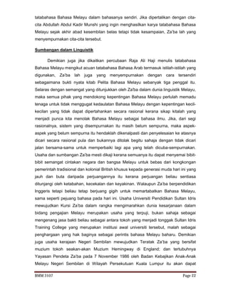 BMM 3107 Page 22
tatabahasa Bahasa Melayu dalam bahasanya sendiri. Jika dipertalikan dengan cita-
cita Abdullah Abdul Kadir Munshi yang ingin menghasilkan karya tatabahasa Bahasa
Melayu sejak akhir abad kesembilan belas tetapi tidak kesampaian, Za’ba lah yang
menyempurnakan cita-cita tersebut.
Sumbangan dalam Linguistik
Demikian juga jika dikaitkan percubaan Raja Ali Haji menulis tatabahasa
Bahasa Melayu mengikut acuan tatabahasa Bahasa Arab termasuk istilah-istilah yang
digunakan, Za’ba lah juga yang menyempurnakan dengan cara tersendiri
sebagaimana bukti nyata kitab Pelita Bahasa Melayu sebanyak tiga penggal itu.
Selaras dengan semangat yang ditunjukkan oleh Za'ba dalam dunia linguistik Melayu,
maka semua pihak yang mendokong kepentingan Bahasa Melayu perlulah memadu
tenaga untuk tidak menggugat kedaulatan Bahasa Melayu dengan kepentingan kecil-
kecilan yang tidak dapat dipertahankan secara rasional kerana sikap kitalah yang
menjadi punca kita menolak Bahasa Melayu sebagai bahasa ilmu. Jika, dari segi
rasionalnya, sistem yang disempurnakan itu masih belum sempurna, maka aspek-
aspek yang belum sempurna itu hendaklah dikenalpasti dan penyelesaian ke atasnya
dicari secara rasional pula dan bukannya ditolak begitu sahaja dengan tidak dicari
jalan bersama-sama untuk memperbaiki lagi apa yang telah dicuba-sempurnakan.
Usaha dan sumbangan Za’ba mesti dikaji kerana semuanya itu dapat menyemai bibit-
bibit semangat cintakan negara dan bangsa Melayu untuk bebas dari kongkongan
pemerintah tradisional dan kolonial British khusus kepada generasi muda hari ini yang
jauh dan buta daripada perjuangannya itu kerana perjuangan beliau sentiasa
ditunjangi oleh ketabahan, kecekalan dan keyakinan. Walaupun Za’ba berpendidikan
Inggeris tetapi beliau tetap berjuang gigih untuk memartabatkan Bahasa Melayu,
sama seperti pejuang bahasa pada hari ini. Usaha Universiti Pendidikan Sultan Idris
mewujudkan Kursi Za’ba dalam rangka mengimarahkan dunia kesarjanaan dalam
bidang pengajian Melayu merupakan usaha yang terpuji, bukan sahaja sebagai
mengenang jasa bakti beliau sebagai antara tokoh yang menjadi tonggak Sultan Idris
Training College yang merupakan institusi awal universiti tersebut, malah sebagai
penghargaan yang hak baginya sebagai perintis bahasa Melayu baharu. Demikian
juga usaha kerajaan Negeri Sembilan mewujudkan Teratak Za’ba yang bersifat
muzium tokoh seakan-akan Muzium Hemingway di England; dan tertubuhnya
Yayasan Pendeta Za’ba pada 7 November 1986 oleh Badan Kebajikan Anak-Anak
Melayu Negeri Sembilan di Wilayah Persekutuan Kuala Lumpur itu akan dapat
 