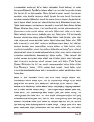 BMM 3107 Page 23
mengabadikan sumbangan Za’ba dalam melanjutkan tradisi keilmuan di rantau
berbahasa Melayu ini. Bagi Za’ba, bahasa adalah mencerminkan keunggulan budaya
kita dan jati diri bak kata pepatah, “Hilang bahasa lenyaplah bangsa”. Sumbangan
pemikiran beliau kepada bangsanya adalah banyak dan amat bererti. Sumbangan
pemikirannya dalam bidang budi pekerti dan agama, tentang ekonomi dan kemiskinan
orang Melayu adalah banyak dan telah dirakamkan serta dibicarakan dengan luas.
Walau bagaimanapun, sumbangannya yang paling besar ialah dalam bidang bahasa
Melayu. Minatnya dalam bidang ini sungguh besar dan bermula sejak awal-awal lagi.
Keazamannya untuk menulis sebuah buku nahu Melayu telah mula muncul dalam
fikirannya sejak beliau berumur dua belas tahun lagi. Dalam tahun 1918 lagi, sewaktu
bertugas sebagai guru bahasa Melayu di Malay College Kuala Kangsar, beliau telah
mula mengumpul senarai perkataan Melayu dalam tulisan Jawi. Dalam tahun 1924
pula, umpamanya, beliau telah menjemput sebilangan orang Melayu dari kalangan
pegawai kerajaan yang berpendidikan Inggeris datang ke Kuala Lumpur untuk
membantu menubuhkan sebuah "pan-Malayan Malay Literary Society" yang matlamat
utamanya ialah untuk menyatukan pelbagai kelainan sistem ejaan Melayu, di samping
memajukan perkembangan kesusasteraan Melayu moden. Tidak hairanlah kita
melihat bahawa sumbangan beliau adalah juga di dalam bidang ejaan, iaitu ejaan
Jawi, di samping sumbangan sebuah rumusan besar nahu Melayu (Pelita Bahasa
Melayu (1941) dalam tiga jilid), dan kaedah mengarang dalam bahasa Melayu (Kitab
Ilmu Mengarang Melayu (1951)). Adalah juga menjadi hasrat beliau untuk
menyumbangkan kepada bahasa Melayu sebuah kamus Melayu yang lengkap dalam
tulisan Jawi.
Malah ke arah melahirkan kamus Jawi itulah maka, sebagai langkah awal,
dilahirkannya sebuah sistem ejaan Jawi. Ini dinyatakannya sebagai tujuan kedua
penyusunan buku Daftar Ejaan Melayunya. Menurutnya, tujuan kedua itu ialah "...
hendak dibuat daripadanya sebuah kamus Melayu yang lengkap bagi pergunaan hari-
hari di antara ahli-ahli bahasa Melayu". Sehubungan dengan kaedah ejaan Jawi,
dalam tahun 1929, diterbitkannya Kitab Rahsia Ejaan Jawi (Pulau Pinang: The
Jelutong Press) dan dalam tahun 1931, telah dicetak sebahagian daripada buku yang
dinamakannya Rahsia Ejaan Jawi.) Menurut Za'ba, undang-undang ejaan Jawi yang
diberinya dalam buku Daftar Ejaan Melayu itu "hanyalah ringkasan atau pati daripada
apa-apa yang telah dipanjang-lebarkan di sana sahaja". Ertinya, pada tahun 1918
beliau memulakan projek pensenaraian kata-kata dalam tulisan Jawi; pada tahun
 