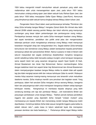 BMM 3107 Page 24
1924 beliau mengambil inisiatif menubuhkan sebuah persatuan yang salah satu
matlamatnya ialah untuk menseragamkan ejaan Jawi; pada tahun 1931 beliau
merumuskan undang-undang ejaan Jawi dalam sebuah buku Rahsia Ejaan Jawi; dan
pada tahun 1938 beliau menyiapkan Daftar Ejaan Melayu (Jawi-Rumi). Kemuncak
yang diimpikannya ialah sebuah kamus lengkap bahasa Melayu dalam tulisan Jawi.
Pengenalan Haron Daud dalam awal pembicaraanya terhadap "Pemikiran dan
sikap Za'ba terhadap bangsa Melayu" mengakui Zainal Abidin Bin Ahmad atau lebih
dikenali ZA'BA adalah seorang pemikir Melayu dan tokoh reformis yang mempunyai
sumbangan yang besar dalam perkembangan dan pembangunan orang melayu.
Pendapatnya berasas merujuk dari usaha Za'ba menangani keadaan orang Melayu
dari aspek kemiskinan, pendidikan dan politik amat jelas dan mengemukakan
beberapa panduan untuk mengatasinya antaranya orang Melayu mesti mempunyai
kesedaran mengubah sikap dan mengutamakan ilmu. Segala telahan Za'ba terhadap
kemunduran dan kemiskinan orang Melayu adalah berdasarkan kepada pemerhatian
semasanya akibat dari pencerobohan British. Namun suasana ini tidak di fahami oleh
seluruh masyarakat dan segala sindirannya disalahertikan menghina bangsanya
sendiri sebaliknya beliau telah berusaha sedaya mungkin untuk kemajuan bangsanya
sama seperti tokoh lain yang sezaman dengannya seperti Syed Syeikh Al Hadi,
Ahmad Boestamam dan Ishak Haji Muhammad. Namun membandingkan Za'ba
dengan kelebihan tokoh lain seperti Ishak Haji Muhammmad dan Ahmad Boestamam
dalam memperjuangkan keadaan bangsa Melayu ketika itu adalah tidak adil apatah
lagi jika tidak mengkaji secara teliti dan meluas kehidupan Zaba itu sendiri. Walaupun
mereka hidup sezaman masing-masing mempunyai cara tersendiri untuk meluahkan
idealisme mereka. Za'ba misalnya memilih cara penulisan dan kegiatan sosial. Yang
pentingnya, dalam hati sanubari Za'ba mengakui dirinya seorang Melayu, beragama
Islam dan perjuangannya ialah untuk memajukan bangsanya didalam setiap lapangan
kehidupan mereka. Keinginannya ini membawa kepada sikapnya yang lebih
cenderung bersikap anti raja dan pembesar Melayu , anti kolonialisme British dan
perjuangan pembebasan untuk bangsa Melayu. Telahan penulis bahawa pendidikan
inggeris dan jawatan yang diperolehi Za'ba menjadi "untaian mutiara" yang
membawanya pro kepada British dan memandang rendah bangsa Melayunya boleh
dipertikaikan. Contohnya telahan Za'ba tidak sesuai mengkritik Inggeris pada ketika itu
adalah relevan iaitu:"....pada masa ini belum sekali-kali layak kita memajukan
perasaan demikian dan tiada faedahnya...". Pertamanya dilihat negeri Melayu ketika
 