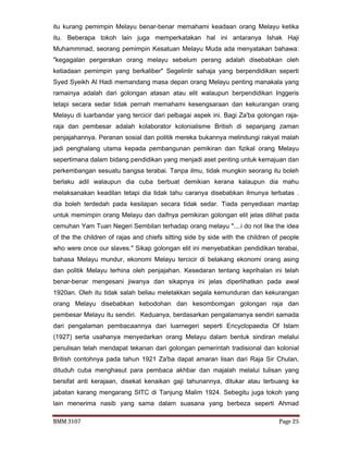 BMM 3107 Page 25
itu kurang pemimpin Melayu benar-benar memahami keadaan orang Melayu ketika
itu. Beberapa tokoh lain juga memperkatakan hal ini antaranya Ishak Haji
Muhammmad, seorang pemimpin Kesatuan Melayu Muda ada menyatakan bahawa:
"kegagalan pergerakan orang melayu sebelum perang adalah disebabkan oleh
ketiadaan pemimpin yang berkaliber" Segelintir sahaja yang berpendidikan seperti
Syed Syeikh Al Hadi memandang masa depan orang Melayu penting manakala yang
ramainya adalah dari golongan atasan atau elit walaupun berpendidikan Inggeris
tetapi secara sedar tidak pernah memahami kesengsaraan dan kekurangan orang
Melayu di luarbandar yang tercicir dari pelbagai aspek ini. Bagi Za'ba golongan raja-
raja dan pembesar adalah kolaborator kolonialisme British di sepanjang zaman
penjajahannya. Peranan sosial dan politik mereka bukannya melindungi rakyat malah
jadi penghalang utama kepada pembangunan pemikiran dan fizikal orang Melayu
sepertimana dalam bidang pendidikan yang menjadi aset penting untuk kemajuan dan
perkembangan sesuatu bangsa terabai. Tanpa ilmu, tidak mungkin seorang itu boleh
berlaku adil walaupun dia cuba berbuat demikian kerana kalaupun dia mahu
melaksanakan keadilan tetapi dia tidak tahu caranya disebabkan ilmunya terbatas .
dia boleh terdedah pada kesilapan secara tidak sedar. Tiada penyediaan mantap
untuk memimpin orang Melayu dan daifnya pemikiran golongan elit jelas dilihat pada
cemuhan Yam Tuan Negeri Sembilan terhadap orang melayu "....i do not like the idea
of the the children of rajas and chiefs sitting side by side with the children of people
who were once our slaves." Sikap golongan elit ini menyebabkan pendidikan terabai,
bahasa Melayu mundur, ekonomi Melayu tercicir di belakang ekonomi orang asing
dan politik Melayu terhina oleh penjajahan. Kesedaran tentang keprihalan ini telah
benar-benar mengesani jiwanya dan sikapnya ini jelas diperlihatkan pada awal
1920an. Oleh itu tidak salah beliau meletakkan segala kemunduran dan kekurangan
orang Melayu disebabkan kebodohan dan kesombomgan golongan raja dan
pembesar Melayu itu sendiri. Keduanya, berdasarkan pengalamanya sendiri samada
dari pengalaman pembacaannya dari luarnegeri seperti Encyclopaedia Of Islam
(1927) serta usahanya menyedarkan orang Melayu dalam bentuk sindiran melalui
penulisan telah mendapat tekanan dari golongan pemerintah tradisional dan kolonial
British contohnya pada tahun 1921 Za'ba dapat amaran lisan dari Raja Sir Chulan,
dituduh cuba menghasut para pembaca akhbar dan majalah melalui tulisan yang
bersifat anti kerajaan, disekat kenaikan gaji tahunannya, ditukar atau terbuang ke
jabatan karang mengarang SITC di Tanjung Malim 1924. Sebegitu juga tokoh yang
lain menerima nasib yang sama dalam suasana yang berbeza seperti Ahmad
 