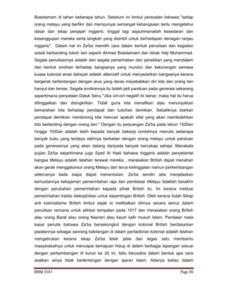 BMM 3107 Page 26
Boestamam di tahan beberapa tahun. Sebelum ini timbul persoalan bahawa "setiap
orang melayu yang berfikir dan mempunyai semangat kebangsaan tentu mengetahui
dasar dan sikap penjajah inggeris, tinggal lagi sejauhmanakah kesedaran dan
kesanggupan mereka serta langkah yang diambil untuk berhadapan denagan ranjau
inggeris". Dalam hal ini Za'ba memilih cara dalam bentuk penulisan dan kegiatan
sosial berbanding tokoh lain seperti Ahmad Boestamam dan Ishak Haji Muhammad.
Segala penulisannya adalah dari segala pemerhatian dan penelitian yang mendalam
dan bentuk sindiran terhadap bangsanya yang mundur dan kekurangan semasa
kuasa kolonial amat dahsyat adalah alternatif untuk menyedarkan bangsanya kerana
bergerak bertentangan dengan arus yang deras meyebabkan diri kita dan orang lain
hanyut dan lemas. Segala sindirannya itu boleh jadi panduan pada generasi sekarang
sepertimana penyataan Datuk Senu "Jika ciri-ciri negatif ini benar, maka hal itu harus
ditinggalkan dan disingkirkan. Tidak guna kita menafikan atau menunjukkan
kemarahan kita terhadap pendapat dan tuduhan demikian. Sebaliknya biarkan
pendapat demikian mendorong kita mencari apakah sifat yang akan membolehkan
kita bertanding dengan orang lain." Dengan itu perjuangan Za'ba pada tahun 1920an
hingga 1930an adalah lebih kepada banyak bekerja contohnya menulis seberapa
banyak buku yang terdaya olehnya berkaitan dengan orang melayu untuk panduan
pada generasinya yang akan datang daripada banyak bercakap sahaja. Manakala
pujian Za'ba sepertimana juga Syed Al Hadi bahawa Inggeris adalah penyelamat
bangsa Melayu adalah telahan terawal mereka , merasakan British dapat menahan
akan gerak menggelunsur orang Melayu dari terus ketinggalan namun perkembangan
seterusnya tiada siapa dapat menentukan. Za'ba sendiri ada menjelaskan
kemudiannya kekejaman pemerintahan raja dan pembesar Melayu tidaklah berakhir
dengan perubahan pemerintahan kepada pihak British itu. Ini kerana institusi
pemerintahan tradisi dieksploitasi untuk kepentingan British. Oleh kerana itulah Sikap
anti kolonialisme British timbul sejak ia melibatkan dirinya secara serius dalam
penulisan rencana untuk akhbar tempatan pada 1917 dan merasakan orang British
atau orang Barat atau orang Nasrani atau kaum kafir musuh Islam. Penilaian mata
kasar penulis bahawa Za'ba bersekongkol dengan kolonial British berdasarkan
jawatannya sebagai seorang kakitangan di dalam pentadbiran kolonial adalah telahan
mengelirukan kerana sikap Za'ba telah jelas dan tegas iaitu membantu
masyarakatnya untuk mencapai kemajuan hidup di dalam berbagai lapangan sesuai
dengan perkembangan di kurun ke 20 ini. Iaitu berusaha dalam bentuk apa cara
asalkan ianya tidak bertentangan dengan ajaran Islam. Adanya beliau dalam
 