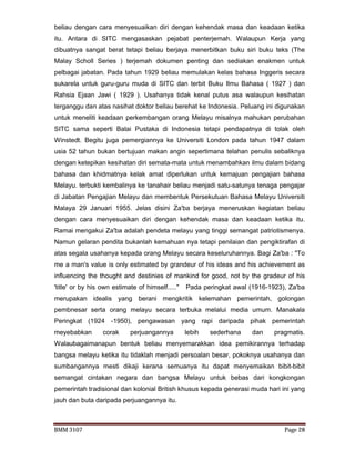 BMM 3107 Page 28
beliau dengan cara menyesuaikan diri dengan kehendak masa dan keadaan ketika
itu. Antara di SITC mengasaskan pejabat penterjemah. Walaupun Kerja yang
dibuatnya sangat berat tetapi beliau berjaya menerbitkan buku siri buku teks (The
Malay Scholl Series ) terjemah dokumen penting dan sediakan enakmen untuk
pelbagai jabatan. Pada tahun 1929 beliau memulakan kelas bahasa Inggeris secara
sukarela untuk guru-guru muda di SITC dan terbit Buku Ilmu Bahasa ( 1927 ) dan
Rahsia Ejaan Jawi ( 1929 ). Usahanya tidak kenal putus asa walaupun kesihatan
terganggu dan atas nasihat doktor beliau berehat ke Indonesia. Peluang ini digunakan
untuk meneliti keadaan perkembangan orang Melayu misalnya mahukan perubahan
SITC sama seperti Balai Pustaka di Indonesia tetapi pendapatnya di tolak oleh
Winstedt. Begitu juga pemergiannya ke Universiti London pada tahun 1947 dalam
usia 52 tahun bukan bertujuan makan angin sepertimana telahan penulis sebaliknya
dengan ketepikan kesihatan diri semata-mata untuk menambahkan ilmu dalam bidang
bahasa dan khidmatnya kelak amat diperlukan untuk kemajuan pengajian bahasa
Melayu. terbukti kembalinya ke tanahair beliau menjadi satu-satunya tenaga pengajar
di Jabatan Pengajian Melayu dan membentuk Persekutuan Bahasa Melayu Universiti
Malaya 29 Januari 1955. Jelas disini Za'ba berjaya meneruskan kegiatan beliau
dengan cara menyesuaikan diri dengan kehendak masa dan keadaan ketika itu.
Ramai mengakui Za'ba adalah pendeta melayu yang tinggi semangat patriotismenya.
Namun gelaran pendita bukanlah kemahuan nya tetapi penilaian dan pengiktirafan di
atas segala usahanya kepada orang Melayu secara keseluruhannya. Bagi Za'ba : "To
me a man's value is only estimated by grandeur of his ideas and his achievement as
influencing the thought and destinies of mankind for good, not by the gradeur of his
'title' or by his own estimate of himself....." Pada peringkat awal (1916-1923), Za'ba
merupakan idealis yang berani mengkritik kelemahan pemerintah, golongan
pembnesar serta orang melayu secara terbuka melalui media umum. Manakala
Peringkat (1924 -1950), pengawasan yang rapi daripada pihak pemerintah
meyebabkan corak perjuangannya lebih sederhana dan pragmatis.
Walaubagaimanapun bentuk beliau menyemarakkan idea pemikirannya terhadap
bangsa melayu ketika itu tidaklah menjadi persoalan besar, pokoknya usahanya dan
sumbangannya mesti dikaji kerana semuanya itu dapat menyemaikan bibit-bibit
semangat cintakan negara dan bangsa Melayu untuk bebas dari kongkongan
pemerintah tradisional dan kolonial British khusus kepada generasi muda hari ini yang
jauh dan buta daripada perjuangannya itu.
 