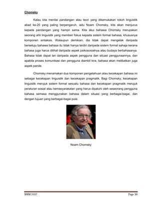 BMM 3107 Page 30
Chomsky
Kalau kita menilai pandangan atau teori yang dikemukakan tokoh linguistik
abad ke-20 yang paling berpengaruh, iaitu Noam Chomsky, kita akan menjurus
kepada pandangan yang hampir sama. Kita akui bahawa Chomsky merupakan
seorang ahli linguistik yang memberi fokus kepada sistem formal bahasa, khususnya
komponen sintaksis. Walaupun demikian, dia tidak dapat mengelak daripada
bersetuju bahawa bahasa itu tidak hanya terdiri daripada sistem formal sahaja kerana
bahasa juga harus dilihat daripada aspek psikososialnya atau budaya berbahasanya.
Bahasa tidak dapat lari daripada aspek pengguna dan situasi penggunaannya, dan
apabila proses komunikasi dan pengguna diambil kira, bahasa akan melibatkan juga
aspek parole.
Chomsky menamakan dua komponen pengetahuan atau kecekapan bahasa ini
sebagai kecekapan linguistik dan kecekapan pragmatik. Bagi Chomsky, kecekapan
linguistik merujuk sistem formal sesuatu bahasa dan kecekapan pragmatik merujuk
peraturan sosial atau kemasyarakatan yang harus dipatuhi oleh seseorang pengguna
bahasa semasa menggunakan bahasa dalam situasi yang berbagai-bagai, dan
dengan tujuan yang berbagai-bagai pula.
Noam Chomsky
 