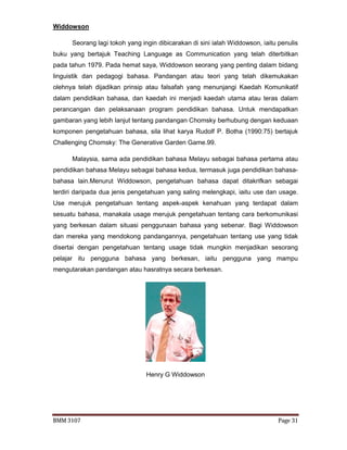 BMM 3107 Page 31
Widdowson
Seorang lagi tokoh yang ingin dibicarakan di sini ialah Widdowson, iaitu penulis
buku yang bertajuk Teaching Language as Communication yang telah diterbitkan
pada tahun 1979. Pada hemat saya, Widdowson seorang yang penting dalam bidang
linguistik dan pedagogi bahasa. Pandangan atau teori yang telah dikemukakan
olehnya telah dijadikan prinsip atau falsafah yang menunjangi Kaedah Komunikatif
dalam pendidikan bahasa, dan kaedah ini menjadi kaedah utama atau teras dalam
perancangan dan pelaksanaan program pendidikan bahasa. Untuk mendapatkan
gambaran yang lebih lanjut tentang pandangan Chomsky berhubung dengan keduaan
komponen pengetahuan bahasa, sila lihat karya Rudolf P. Botha (1990:75) bertajuk
Challenging Chomsky: The Generative Garden Game.99.
Malaysia, sama ada pendidikan bahasa Melayu sebagai bahasa pertama atau
pendidikan bahasa Melayu sebagai bahasa kedua, termasuk juga pendidikan bahasa-
bahasa lain.Menurut Widdowson, pengetahuan bahasa dapat ditakrifkan sebagai
terdiri daripada dua jenis pengetahuan yang saling melengkapi, iaitu use dan usage.
Use merujuk pengetahuan tentang aspek-aspek kenahuan yang terdapat dalam
sesuatu bahasa, manakala usage merujuk pengetahuan tentang cara berkomunikasi
yang berkesan dalam situasi penggunaan bahasa yang sebenar. Bagi Widdowson
dan mereka yang mendokong pandangannya, pengetahuan tentang use yang tidak
disertai dengan pengetahuan tentang usage tidak mungkin menjadikan sesorang
pelajar itu pengguna bahasa yang berkesan, iaitu pengguna yang mampu
mengutarakan pandangan atau hasratnya secara berkesan.
Henry G Widdowson
 