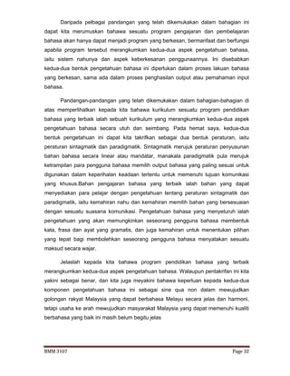 BMM 3107 Page 32
Daripada pelbagai pandangan yang telah dikemukakan dalam bahagian ini
dapat kita merumuskan bahawa sesuatu program pengajaran dan pembelajaran
bahasa akan hanya dapat menjadi program yang berkesan, bermanfaat dan berfungsi
apabila program tersebut merangkumkan kedua-dua aspek pengetahuan bahasa,
iaitu sistem nahunya dan aspek keberkesanan penggunaannya. Ini disebabkan
kedua-dua bentuk pengetahuan bahasa ini diperlukan dalam proses lakuan bahasa
yang berkesan, sama ada dalam proses penghasilan output atau pemahaman input
bahasa.
Pandangan-pandangan yang telah dikemukakan dalam bahagian-bahagian di
atas memperlihatkan kepada kita bahawa kurikulum sesuatu program pendidikan
bahasa yang terbaik ialah sebuah kurikulum yang merangkumkan kedua-dua aspek
pengetahuan bahasa secara utuh dan seimbang. Pada hemat saya, kedua-dua
bentuk pengetahuan ini dapat kita takrifkan sebagai dua bentuk peraturan, iaitu
peraturan sintagmatik dan paradigmatik. Sintagmatik merujuk peraturan penyusunan
bahan bahasa secara linear atau mandatar, manakala paradigmatik pula merujuk
ketrampilan para pengguna bahasa memilih output bahasa yang paling sesuai untuk
digunakan dalam keperihalan keadaan tertentu untuk memenuhi tujuan komunikasi
yang khusus.Bahan pengajaran bahasa yang terbaik ialah bahan yang dapat
menyediakan para pelajar dengan pengetahuan tentang peraturan sintagmatik dan
paradigmatik, iaitu kemahiran nahu dan kemahiran memilih bahan yang bersesuaian
dengan sesuatu suasana komunikasi. Pengetahuan bahasa yang menyeluruh ialah
pengetahuan yang akan memungkinkan seseorang pengguna bahasa membentuk
kata, frasa dan ayat yang gramatis, dan juga kemahiran untuk menentukan pilihan
yang tepat bagi membolehkan seseorang pengguna bahasa menyatakan sesuatu
maksud secara wajar.
Jelaslah kepada kita bahawa program pendidikan bahasa yang terbaik
merangkumkan kedua-dua aspek pengetahuan bahasa. Walaupun pentakrifan ini kita
yakini sebagai benar, dan kita juga meyakini bahawa keperluan kepada kedua-dua
komponen pengetahuan bahasa ini sebagai sine qua non dalam mewujudkan
golongan rakyat Malaysia yang dapat berbahasa Melayu secara jelas dan harmoni,
tetapi usaha ke arah mewujudkan masyarakat Malaysia yang dapat memenuhi kualiti
berbahasa yang baik ini masih belum begitu jelas
 