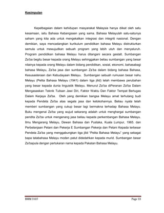 BMM 3107 Page 33
Kesimpulan
Kepelbagaian dalam kehidupan masyarakat Malaysia hanya diikat oleh satu
kesamaan, iaitu Bahasa Kebangsaan yang sama. Bahasa Melayulah satu-satunya
saham yang kita ada untuk mengekalkan integrasi dan integriti nasional. Dengan
demikian, saya mencadangkan kurikulum pendidikan bahasa Melayu distrukturkan
semula untuk mewujudkan sebuah program yang lebih utuh dan menyeluruh.
Program pendidikan bahasa Melayu harus ditangani secara gestalt. Sumbangan
Za’ba begitu besar kepada orang Melayu sehinggakan beliau sumbangan yang besar
nilainya kepada orang Melayu dalam bidang pendidikan, sosial, ekonomi, bahasabagi
bahasa Melayu, Za’ba jasa dan sumbangan Za’ba dalam bidang bahasa Bahasa,
Kesusasteraan dan Kebudayaan Melayu. Sumbangan sebuah rumusan besar nahu
Melayu (Pelita Bahasa Melayu (1941) dalam tiga jilid) telah membawa perubahan
yang besar kepada dunia linguistik Melayu. Menurut Za’ba diPeranan Za'ba Dalam
Mengasaskan Teknik Tulisan Jawi Diri, Faktor Waktu Dan Faktor Tempat Bertugas
Dalam Kerjaya Za'ba. Oleh yang demikian bangsa Melayu amat terhutang budi
kepada Pendeta Za’ba atas segala jasa dan ketokohannya. Beliau nyata telah
memberi sumbangan yang cukup besar lagi bermakna terhadap Bahasa Melayu.
Buku mengenai Za'ba yang wujud sekarang adalah untuk menghargai sumbangan
pendita Za’ba untuk mengenang jasa beliau kepada perkembangan Bahasa Melayu.
Ilmu Mengarang Melayu, Dewan Bahasa dan Pustaka, Kuala Lumpur, 1965. dan
Perbelanjaan Petani dan Pekerja E Sumbangan Pekerja dan Petani Kepada terbesar
Pendeta Za’ba yang menggabungkan tiga jilid “Pelita Bahasa Melayu” yang sebagai
bapa tatabahasa Melayu moden patut didedahkan kepada murid. Sumbangan besar
Za’bapula dengan pertukaran nama kepada Pakatan Bahasa Melayu.
 