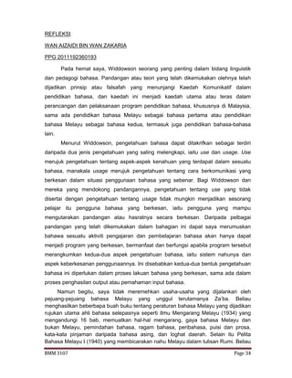 BMM 3107 Page 34
REFLEKSI
WAN AIZAIDI BIN WAN ZAKARIA
PPG 2011192360193
Pada hemat saya, Widdowson seorang yang penting dalam bidang linguistik
dan pedagogi bahasa. Pandangan atau teori yang telah dikemukakan olehnya telah
dijadikan prinsip atau falsafah yang menunjangi Kaedah Komunikatif dalam
pendidikan bahasa, dan kaedah ini menjadi kaedah utama atau teras dalam
perancangan dan pelaksanaan program pendidikan bahasa, khususnya di Malaysia,
sama ada pendidikan bahasa Melayu sebagai bahasa pertama atau pendidikan
bahasa Melayu sebagai bahasa kedua, termasuk juga pendidikan bahasa-bahasa
lain.
Menurut Widdowson, pengetahuan bahasa dapat ditakrifkan sebagai terdiri
daripada dua jenis pengetahuan yang saling melengkapi, iaitu use dan usage. Use
merujuk pengetahuan tentang aspek-aspek kenahuan yang terdapat dalam sesuatu
bahasa, manakala usage merujuk pengetahuan tentang cara berkomunikasi yang
berkesan dalam situasi penggunaan bahasa yang sebenar. Bagi Widdowson dan
mereka yang mendokong pandangannya, pengetahuan tentang use yang tidak
disertai dengan pengetahuan tentang usage tidak mungkin menjadikan sesorang
pelajar itu pengguna bahasa yang berkesan, iaitu pengguna yang mampu
mengutarakan pandangan atau hasratnya secara berkesan. Daripada pelbagai
pandangan yang telah dikemukakan dalam bahagian ini dapat saya merumuskan
bahawa sesuatu aktiviti pengajaran dan pembelajaran bahasa akan hanya dapat
menjadi program yang berkesan, bermanfaat dan berfungsi apabila program tersebut
merangkumkan kedua-dua aspek pengetahuan bahasa, iaitu sistem nahunya dan
aspek keberkesanan penggunaannya. Ini disebabkan kedua-dua bentuk pengetahuan
bahasa ini diperlukan dalam proses lakuan bahasa yang berkesan, sama ada dalam
proses penghasilan output atau pemahaman input bahasa.
Namun begitu, saya tidak meremehkan usaha-usaha yang dijalankan oleh
pejuang-pejuang bahasa Melayu yang unggul terutamanya Za’ba. Beliau
menghasilkan beberbapa buah buku tentang peraturan bahasa Melayu yang dijadikan
rujukan utama ahli bahasa selepasnya seperti Ilmu Mengarang Melayu (1934) yang
mengandungi 16 bab, memuatkan hal-hal mengarang, gaya bahasa Melayu dan
bukan Melayu, pemindahan bahasa, ragam bahasa, peribahasa, puisi dan prosa,
kata-kata pinjaman daripada bahasa asing, dan loghat daerah. Selain itu Pelita
Bahasa Melayu I (1940) yang membicarakan nahu Melayu dalam tulisan Rumi. Beliau
 