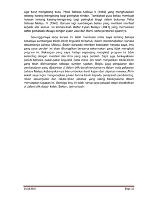 BMM 3107 Page 35
juga turut mengarang buku Pelita Bahasa Melayu II (1940) yang menghuraikan
tentang karang-mengarang bagi peringkat rendah. Tambahan pula beliau membuat
huraian tentang karang-mengarang bagi peringkat tinggi dalam bukunya Pelita
Bahasa Melayu III (1940). Banyak lagi sumbangan beliau yang memberi manfaat
kepada kita semua. Ini termasuklah Daftar Ejaan Melayu (1941) yang memuatkan
daftar perkataan Melayu dengan ejaan Jawi dan Rumi, serta peraturan ejaannya.
Sesungguhnya kerja kursus ini telah membuka mata saya tentang betapa
besarnya sumbangan tokoh-tokoh linguistik terdahulu dalam memartabatkan bahasa
terutamanya bahasa Melayu. Selain daripada memberi kesedaran kepada saya, ilmu
yang saya peroleh ini akan dikongsikan bersama rakan-rakan yang tidak mengikuti
program ini. Kekangan yang saya hadapi sepanjang mengikuti program ini tidak
setanding dengan manfaat dan ilmu yang saya peroleh. Saya juga berkeyakinan
penuh bahawa pakar-pakar linguistik pada masa kini telah menjadikan tokoh-tokoh
yang telah dibincangkan sebagai sumber rujukan. Begitu juga pengajaran dan
pembelajaran yang dijalankan di dalam bilik darjah terutamanya dalam mata pelajaran
bahasa Melayu kebanyakannya bersumberkan hasil kajian dan dapatan mereka. Akhir
sekali saya ingin mengucapkan jutaan terima kasih kepada pensyarah pembimbing,
rakan sekumpulan dan rakan-rakan sekelas yang saling bekerjasama dalam
menyiapkan tugasan ini. Semoga ilmu ini tidak hanya saya pelajari tetapi dipraktikkan
di dalam bilik darjah kelak. Sekian, terima kasih.
 