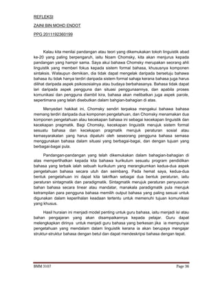 BMM 3107 Page 36
REFLEKSI
ZAINI BIN MOHD ENDOT
PPG 2011192360199
Kalau kita menilai pandangan atau teori yang dikemukakan tokoh linguistik abad
ke-20 yang paling berpengaruh, iaitu Noam Chomsky, kita akan menjurus kepada
pandangan yang hampir sama. Saya akui bahawa Chomsky merupakan seorang ahli
linguistik yang memberi fokus kepada sistem formal bahasa, khususnya komponen
sintaksis. Walaupun demikian, dia tidak dapat mengelak daripada bersetuju bahawa
bahasa itu tidak hanya terdiri daripada sistem formal sahaja kerana bahasa juga harus
dilihat daripada aspek psikososialnya atau budaya berbahasanya. Bahasa tidak dapat
lari daripada aspek pengguna dan situasi penggunaannya, dan apabila proses
komunikasi dan pengguna diambil kira, bahasa akan melibatkan juga aspek parole,
sepertimana yang telah disebutkan dalam bahgian-bahagian di atas.
Menyedari hakikat ini, Chomsky sendiri terpaksa mengakui bahawa bahasa
memang terdiri daripada dua komponen pengetahuan, dan Chomsky menamakan dua
komponen pengetahuan atau kecekapan bahasa ini sebagai kecekapan linguistik dan
kecekapan pragmatik. Bagi Chomsky, kecekapan linguistik merujuk sistem formal
sesuatu bahasa dan kecekapan pragmatik merujuk peraturan sosial atau
kemasyarakatan yang harus dipatuhi oleh seseorang pengguna bahasa semasa
menggunakan bahasa dalam situasi yang berbagai-bagai, dan dengan tujuan yang
berbagai-bagai pula.
Pandangan-pandangan yang telah dikemukakan dalam bahagian-bahagian di
atas memperlihatkan kepada kita bahawa kurikulum sesuatu program pendidikan
bahasa yang terbaik ialah sebuah kurikulum yang merangkumkan kedua-dua aspek
pengetahuan bahasa secara utuh dan seimbang. Pada hemat saya, kedua-dua
bentuk pengetahuan ini dapat kita takrifkan sebagai dua bentuk peraturan, iaitu
peraturan sintagmatik dan paradigmatik. Sintagmatik merujuk peraturan penyusunan
bahan bahasa secara linear atau mandatar, manakala paradigmatik pula merujuk
ketrampilan para pengguna bahasa memilih output bahasa yang paling sesuai untuk
digunakan dalam keperihalan keadaan tertentu untuk memenuhi tujuan komunikasi
yang khusus.
Hasil huraian ini menjadi model penting untuk guru bahasa, iaitu menjadi isi atau
bahan pengajaran yang akan disampaikannya kepada pelajar. Guru dapat
melengkapkan dirinya untuk menjadi guru bahasa yang berkesan jika ia mempunyai
pengetahuan yang mendalam dalam linguistik kerana ia akan berupaya mengajar
struktur-struktur bahasa dengan betul dan dapat mendeskripsi bahasa dengan tepat.
 
