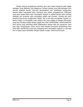 BMM 3107 Page 37
Dengan adanya pengetahuan tersebut, guru akan dapat mengenal pasti segala
kesilapan yang dilakukan oleh pelajarnya. Huraian bahasa yang disumbangkan oleh
ahli-ahli linguistik teoritis, teori-teori pembelajaran dan manifestasi penggunaan
bahasa dalam masyarakat akan membantu guru dalam pengajarannya. Kekangan
yang saya hadapi ketika ingin menyiapkan tugasan ini adalah kerana salah seorang
daripada ahli kumpulan saya merupakan pelajar dari Kuantan, Pahang dan kami
terpaksa berhubung menggunakan telefon dan e-mel bagi menyiapkan tugasan ini.
Namun begitu, ia merupakan suatu cabaran dan saya anggap ia sebagai perjuangan
yang saya terpaksa hadapi dengan gagah dan cekal. Alhamdulillah, berkat kesabaran
kami semua yang dirancang dapat dilaksanakan dengan baik dan sempurna. saya
juga ingin mengucapkan ribuan terima kasih kepada pensyarah pembimbing kami
yang telah memberikan tunjuk ajar sepanjang kami menyiapkan tugasan ini. Semoga
ilmu ini dapat saya manfaatkan dengan sebaik mungkin. Sekian,terima kasih.
 